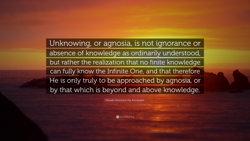Pseudo-Dionysius the Areopagite Quote: “Unknowing, or agnosia, is not ignorance or absence of knowledge as ordinarily understood, but rather the realization that no finite knowledge can fully know the Infinite One, and that therefore He is only truly to be approached by agnosia, or by that which is beyond and above knowledge.”