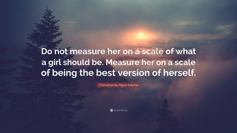 Chimamanda Ngozi Adichie Quote: “Do not measure her on a scale of what a girl should be. Measure her on a scale of being the best version of herself.”