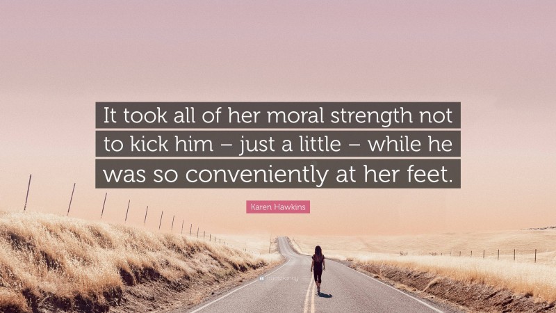 Karen Hawkins Quote: “It took all of her moral strength not to kick him – just a little – while he was so conveniently at her feet.”