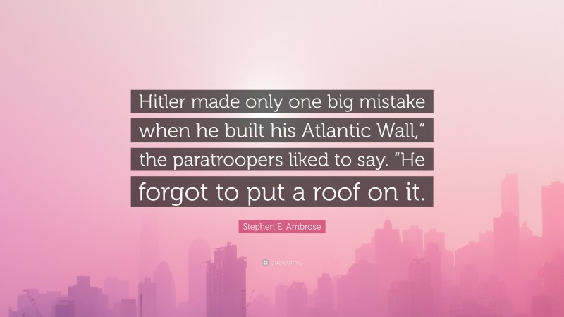 Stephen E. Ambrose Quote: “Hitler made only one big mistake when he built his Atlantic Wall,” the paratroopers liked to say. “He forgot to put a roof on it.”