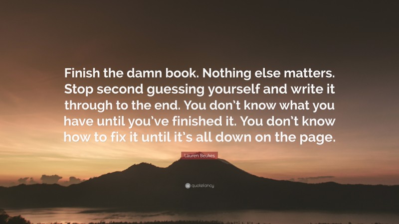 Lauren Beukes Quote: “Finish the damn book. Nothing else matters. Stop second guessing yourself and write it through to the end. You don’t know what you have until you’ve finished it. You don’t know how to fix it until it’s all down on the page.”