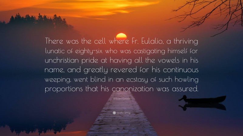 William Gaddis Quote: “There was the cell where Fr. Eulalio, a thriving lunatic of eighty-six who was castigating himself for unchristian pride at having all the vowels in his name, and greatly revered for his continuous weeping, went blind in an ecstasy of such howling proportions that his canonization was assured.”