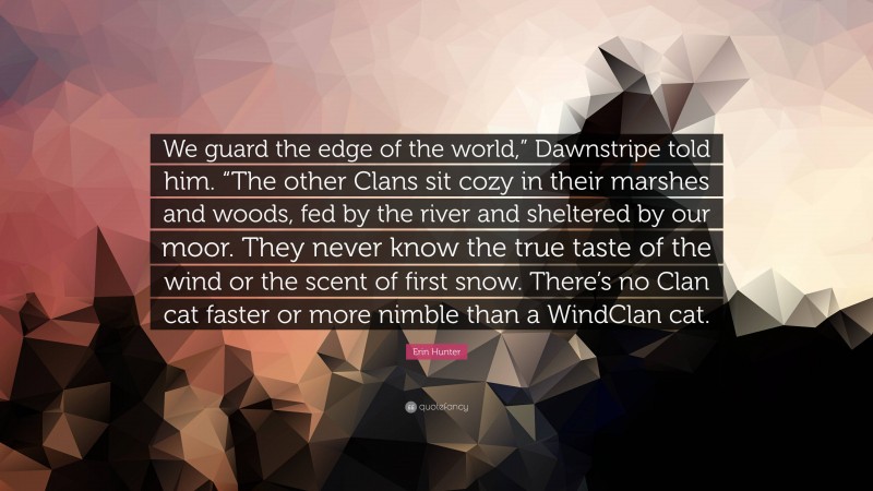 Erin Hunter Quote: “We guard the edge of the world,” Dawnstripe told him. “The other Clans sit cozy in their marshes and woods, fed by the river and sheltered by our moor. They never know the true taste of the wind or the scent of first snow. There’s no Clan cat faster or more nimble than a WindClan cat.”