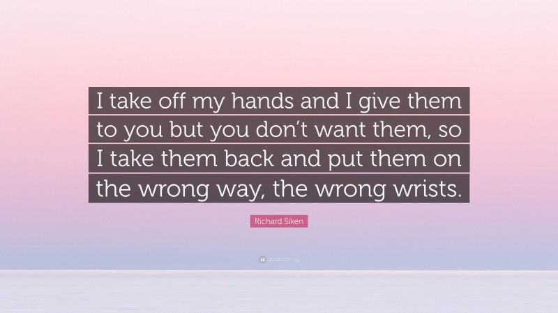 Richard Siken Quote: “I take off my hands and I give them to you but you don’t want them, so I take them back and put them on the wrong way, the wrong wrists.”