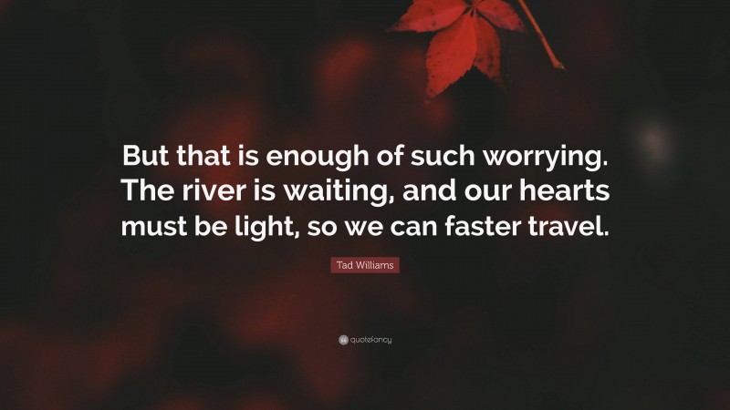 Tad Williams Quote: “But that is enough of such worrying. The river is waiting, and our hearts must be light, so we can faster travel.”