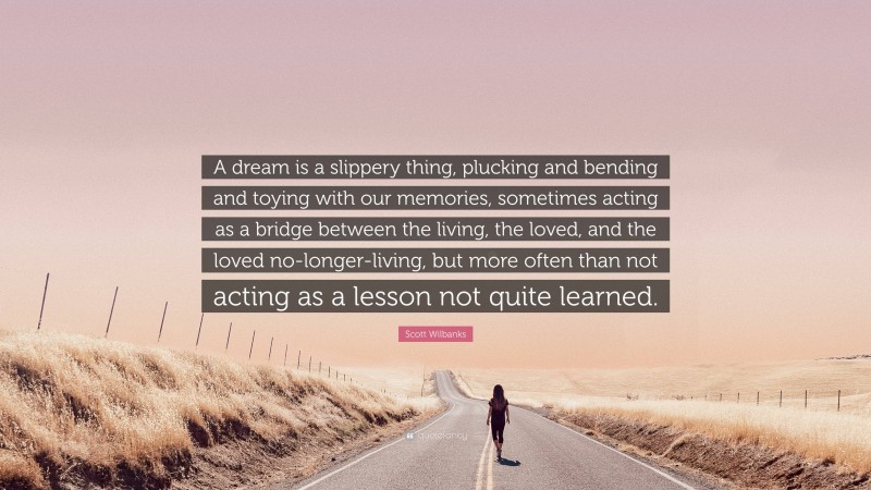 Scott Wilbanks Quote: “A dream is a slippery thing, plucking and bending and toying with our memories, sometimes acting as a bridge between the living, the loved, and the loved no-longer-living, but more often than not acting as a lesson not quite learned.”