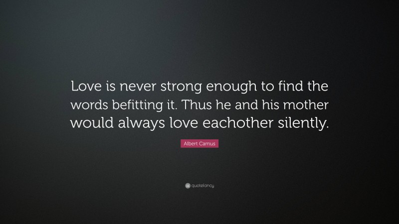 Albert Camus Quote: “Love is never strong enough to find the words befitting it. Thus he and his mother would always love eachother silently.”
