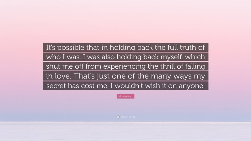 Mimi Alford Quote: “It’s possible that in holding back the full truth of who I was, I was also holding back myself, which shut me off from experiencing the thrill of falling in love. That’s just one of the many ways my secret has cost me. I wouldn’t wish it on anyone.”