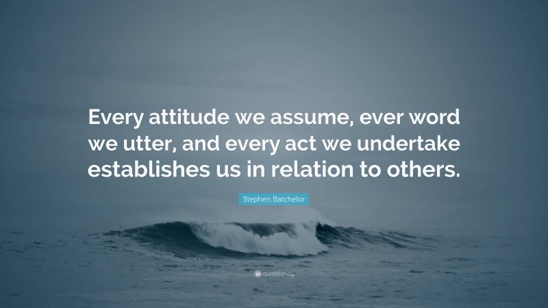 Stephen Batchelor Quote: “Every attitude we assume, ever word we utter, and every act we undertake establishes us in relation to others.”