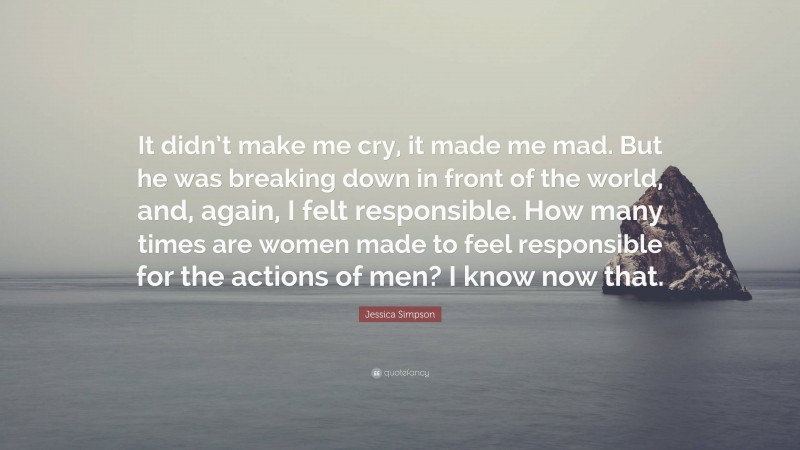 Jessica Simpson Quote: “It didn’t make me cry, it made me mad. But he was breaking down in front of the world, and, again, I felt responsible. How many times are women made to feel responsible for the actions of men? I know now that.”
