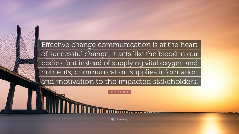 Peter F Gallagher Quote: “Effective change communication is at the heart of successful change, it acts like the blood in our bodies, but instead of supplying vital oxygen and nutrients, communication supplies information and motivation to the impacted stakeholders.”