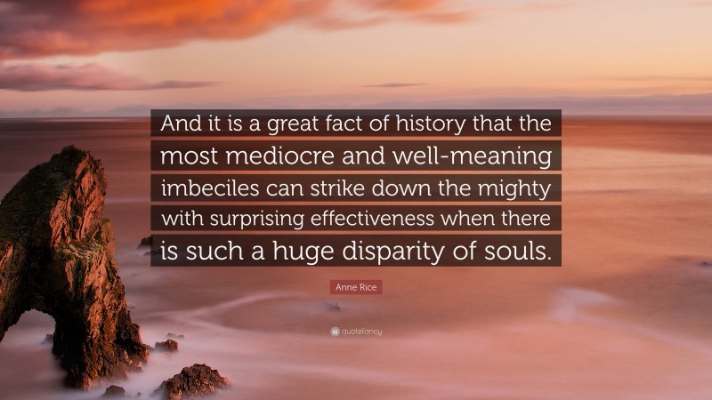 Anne Rice Quote: “And it is a great fact of history that the most mediocre and well-meaning imbeciles can strike down the mighty with surprising effectiveness when there is such a huge disparity of souls.”