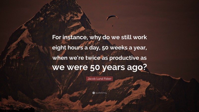 Jacob Lund Fisker Quote: “For instance, why do we still work eight hours a day, 50 weeks a year, when we’re twice as productive as we were 50 years ago?”