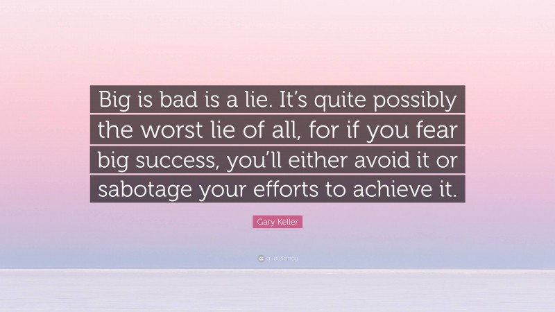 Gary Keller Quote: “Big is bad is a lie. It’s quite possibly the worst lie of all, for if you fear big success, you’ll either avoid it or sabotage your efforts to achieve it.”