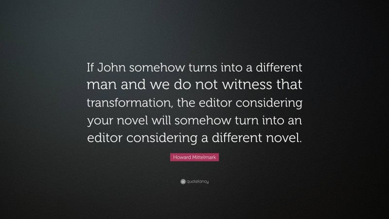 Howard Mittelmark Quote: “If John somehow turns into a different man and we do not witness that transformation, the editor considering your novel will somehow turn into an editor considering a different novel.”