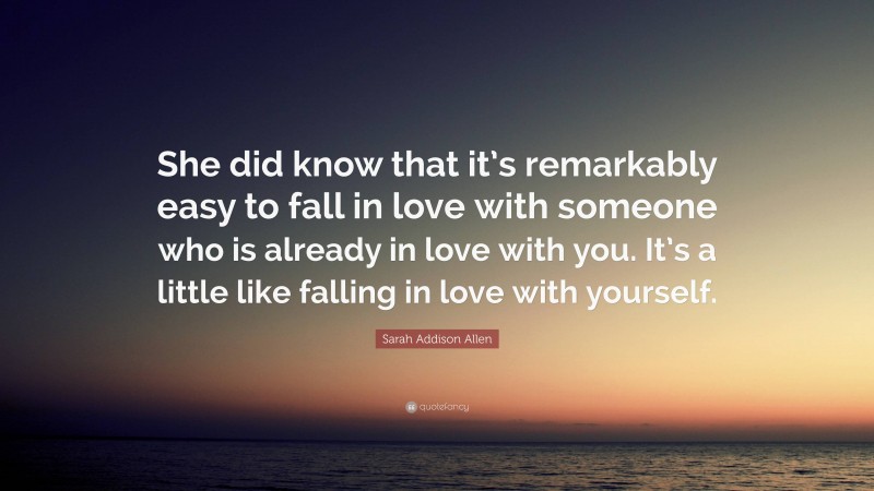 Sarah Addison Allen Quote: “She did know that it’s remarkably easy to fall in love with someone who is already in love with you. It’s a little like falling in love with yourself.”
