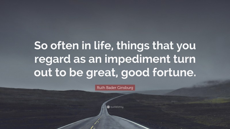 Ruth Bader Ginsburg Quote: “So often in life, things that you regard as an impediment turn out to be great, good fortune.”