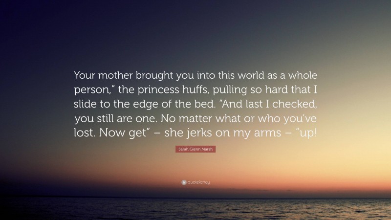 Sarah Glenn Marsh Quote: “Your mother brought you into this world as a whole person,” the princess huffs, pulling so hard that I slide to the edge of the bed. “And last I checked, you still are one. No matter what or who you’ve lost. Now get” – she jerks on my arms – “up!”