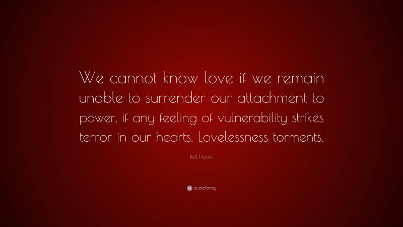 Bell Hooks Quote: “We cannot know love if we remain unable to surrender our attachment to power, if any feeling of vulnerability strikes terror in our hearts. Lovelessness torments.”
