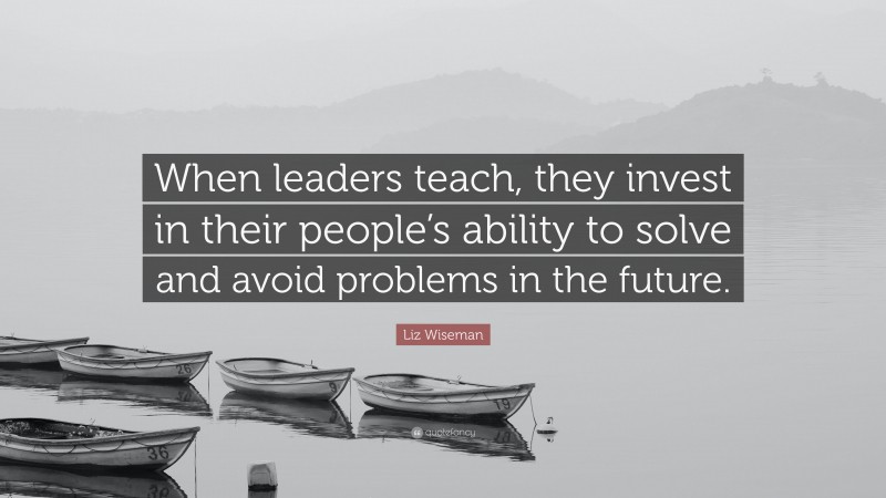 Liz Wiseman Quote: “When leaders teach, they invest in their people’s ability to solve and avoid problems in the future.”