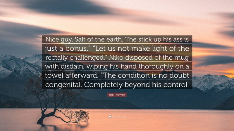 Rob Thurman Quote: “Nice guy. Salt of the earth. The stick up his ass is just a bonus.” “Let us not make light of the rectally challenged.” Niko disposed of the mug with disdain, wiping his hand thoroughly on a towel afterward. “The condition is no doubt congenital. Completely beyond his control.”