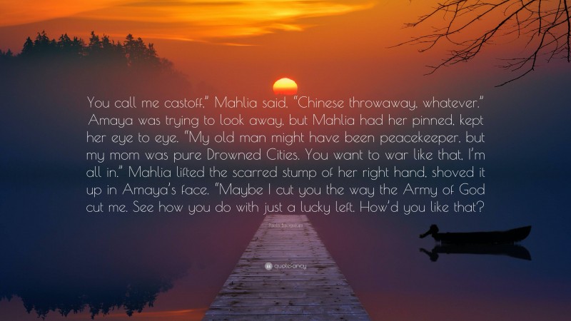 Paolo Bacigalupi Quote: “You call me castoff,” Mahlia said, “Chinese throwaway, whatever.” Amaya was trying to look away, but Mahlia had her pinned, kept her eye to eye. “My old man might have been peacekeeper, but my mom was pure Drowned Cities. You want to war like that, I’m all in.” Mahlia lifted the scarred stump of her right hand, shoved it up in Amaya’s face. “Maybe I cut you the way the Army of God cut me. See how you do with just a lucky left. How’d you like that?”