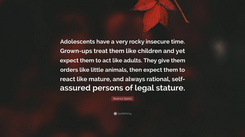 Beatrice Sparks Quote: “Adolescents have a very rocky insecure time. Grown-ups treat them like children and yet expect them to act like adults. They give them orders like little animals, then expect them to react like mature, and always rational, self-assured persons of legal stature.”