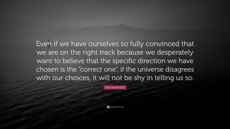 Miya Yamanouchi Quote: “Even if we have ourselves so fully convinced that we are on the right track because we desperately want to believe that the specific direction we have chosen is the “correct one”, if the universe disagrees with our choices, it will not be shy in telling us so.”