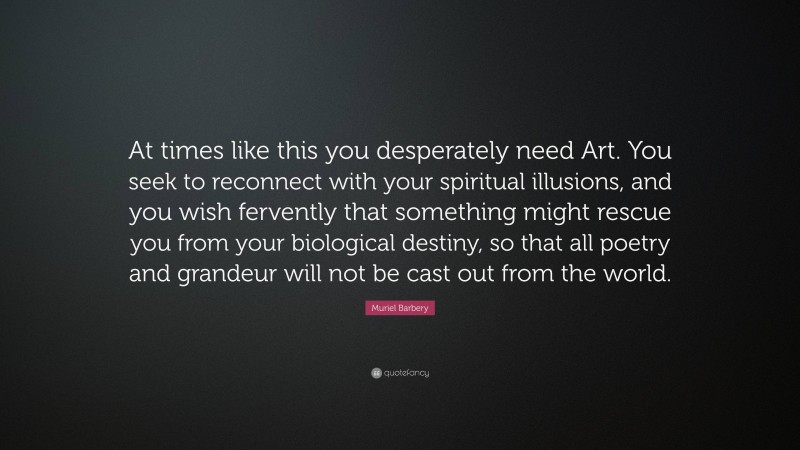 Muriel Barbery Quote: “At times like this you desperately need Art. You seek to reconnect with your spiritual illusions, and you wish fervently that something might rescue you from your biological destiny, so that all poetry and grandeur will not be cast out from the world.”
