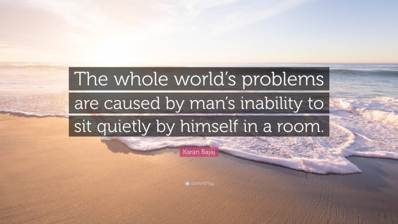 Karan Bajaj Quote: “The whole world’s problems are caused by man’s inability to sit quietly by himself in a room.”