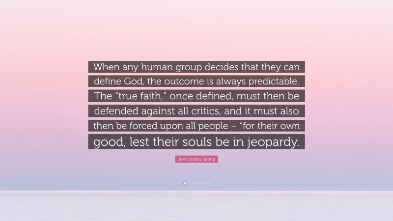 John Shelby Spong Quote: “When any human group decides that they can define God, the outcome is always predictable. The “true faith,” once defined, must then be defended against all critics, and it must also then be forced upon all people – “for their own good, lest their souls be in jeopardy.”