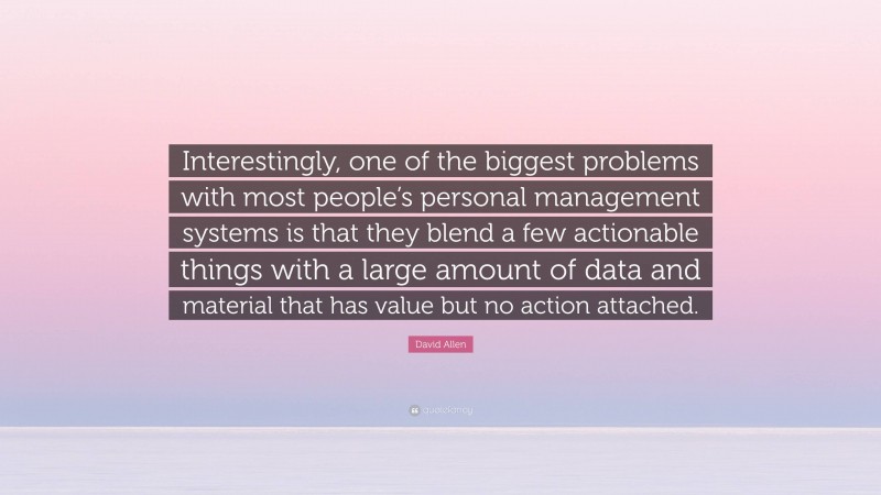 David Allen Quote: “Interestingly, one of the biggest problems with most people’s personal management systems is that they blend a few actionable things with a large amount of data and material that has value but no action attached.”