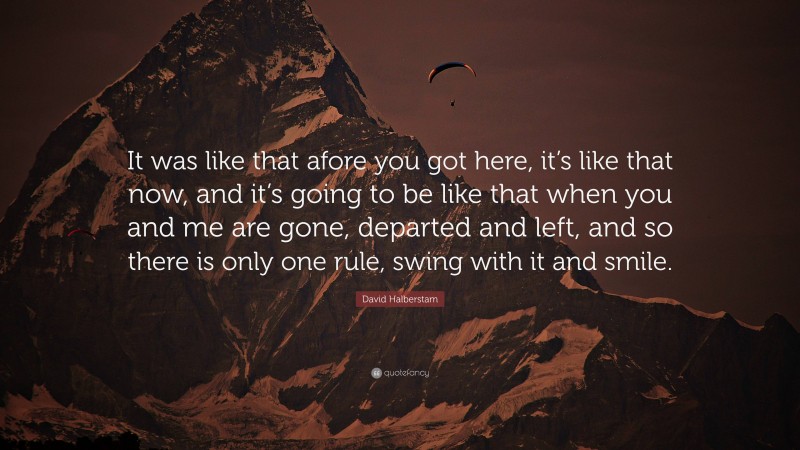 David Halberstam Quote: “It was like that afore you got here, it’s like that now, and it’s going to be like that when you and me are gone, departed and left, and so there is only one rule, swing with it and smile.”