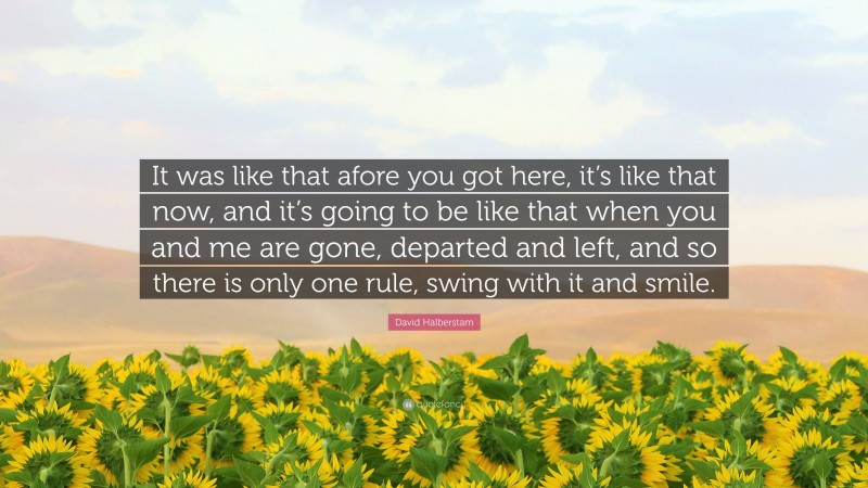 David Halberstam Quote: “It was like that afore you got here, it’s like that now, and it’s going to be like that when you and me are gone, departed and left, and so there is only one rule, swing with it and smile.”