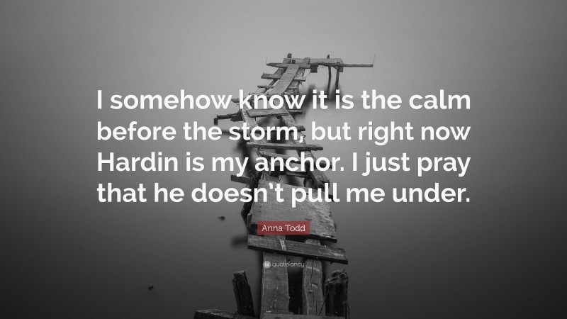 Anna Todd Quote: “I somehow know it is the calm before the storm, but right now Hardin is my anchor. I just pray that he doesn’t pull me under.”