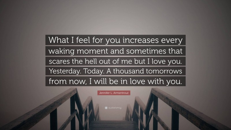 Jennifer L. Armentrout Quote: “What I feel for you increases every waking moment and sometimes that scares the hell out of me but I love you. Yesterday. Today. A thousand tomorrows from now, I will be in love with you.”