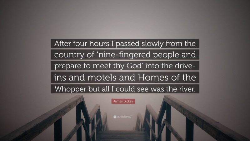 James Dickey Quote: “After four hours I passed slowly from the country of ‘nine-fingered people and prepare to meet thy God’ into the drive-ins and motels and Homes of the Whopper but all I could see was the river.”