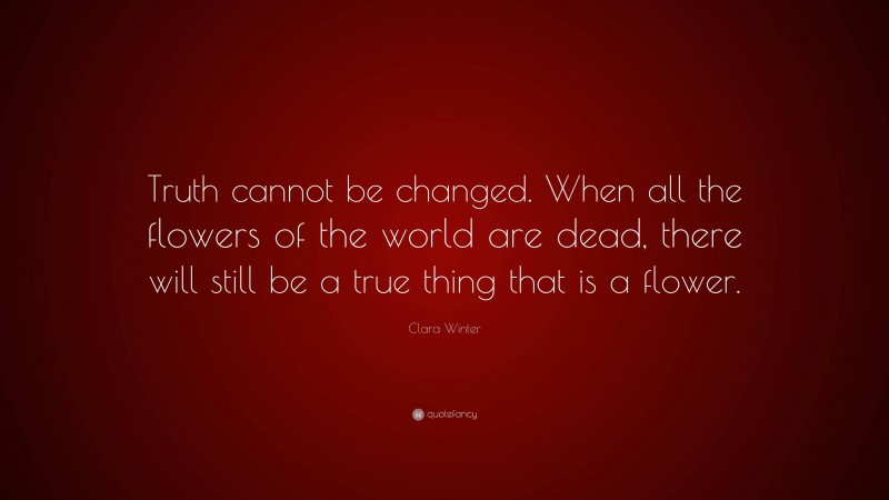 Clara Winter Quote: “Truth cannot be changed. When all the flowers of the world are dead, there will still be a true thing that is a flower.”