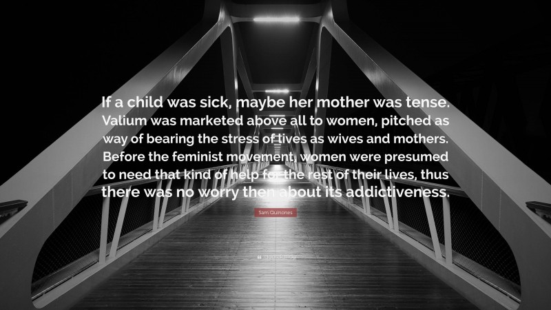 Sam Quinones Quote: “If a child was sick, maybe her mother was tense. Valium was marketed above all to women, pitched as way of bearing the stress of lives as wives and mothers. Before the feminist movement, women were presumed to need that kind of help for the rest of their lives, thus there was no worry then about its addictiveness.”