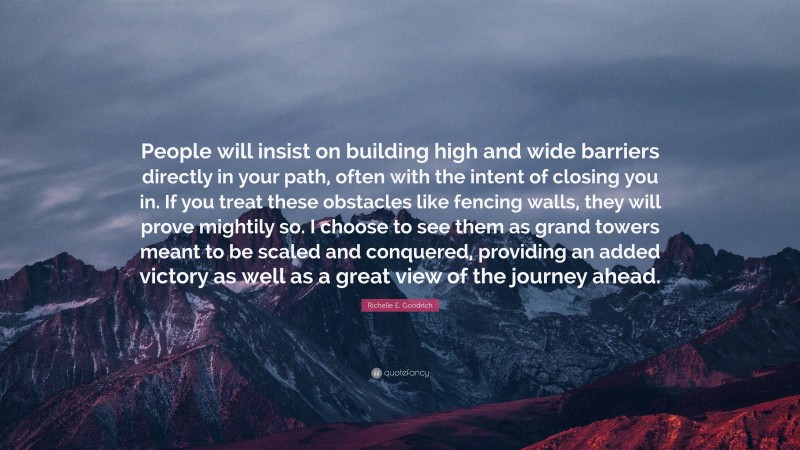Richelle E. Goodrich Quote: “People will insist on building high and wide barriers directly in your path, often with the intent of closing you in. If you treat these obstacles like fencing walls, they will prove mightily so. I choose to see them as grand towers meant to be scaled and conquered, providing an added victory as well as a great view of the journey ahead.”
