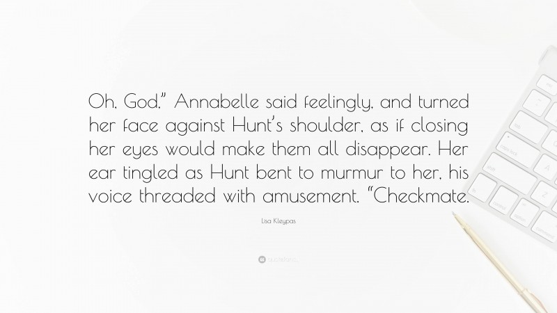 Lisa Kleypas Quote: “Oh, God,” Annabelle said feelingly, and turned her face against Hunt’s shoulder, as if closing her eyes would make them all disappear. Her ear tingled as Hunt bent to murmur to her, his voice threaded with amusement. “Checkmate.”