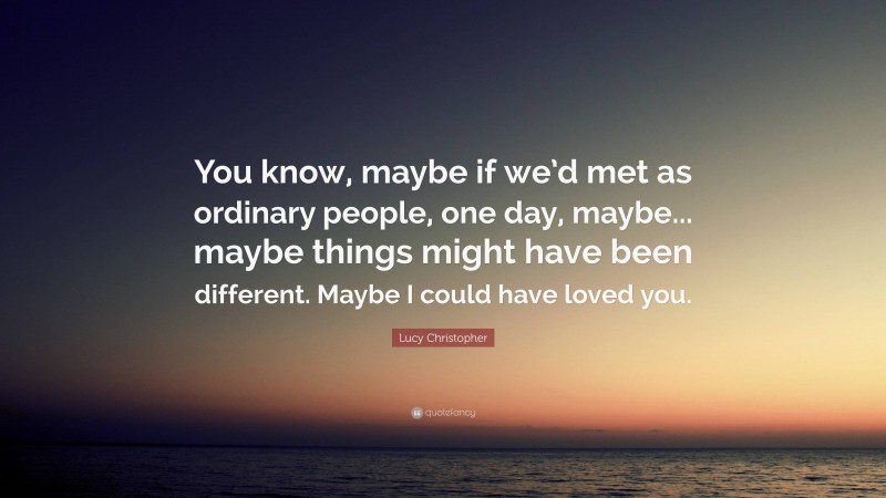 Lucy Christopher Quote: “You know, maybe if we’d met as ordinary people, one day, maybe... maybe things might have been different. Maybe I could have loved you.”