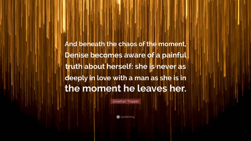 Jonathan Tropper Quote: “And beneath the chaos of the moment, Denise becomes aware of a painful truth about herself: she is never as deeply in love with a man as she is in the moment he leaves her.”