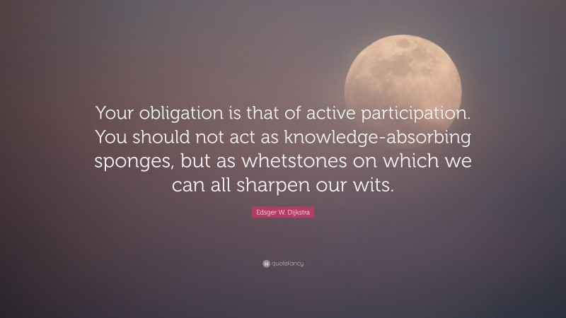 Edsger W. Dijkstra Quote: “Your obligation is that of active participation. You should not act as knowledge-absorbing sponges, but as whetstones on which we can all sharpen our wits.”