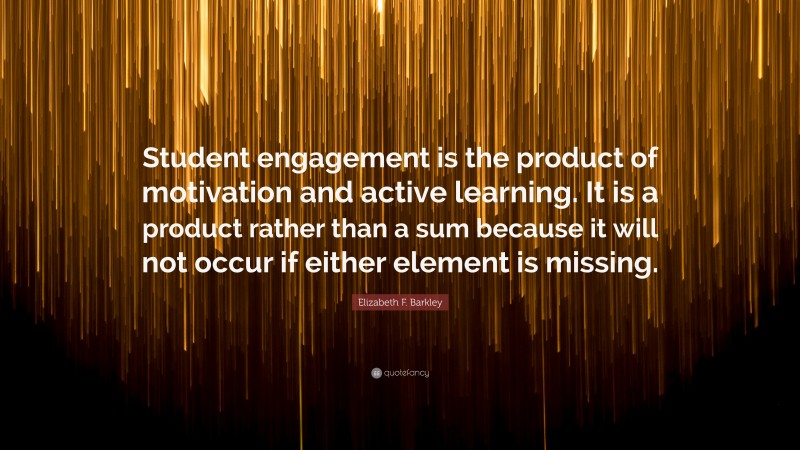 Elizabeth F. Barkley Quote: “Student engagement is the product of motivation and active learning. It is a product rather than a sum because it will not occur if either element is missing.”