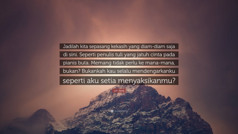 Lan Fang Quote: “Jadilah kita sepasang kekasih yang diam-diam saja di sini. Seperti penulis tuli yang jatuh cinta pada pianis buta. Memang tidak perlu ke mana-mana, bukan? Bukankah kau selalu mendengarkanku seperti aku setia menyaksikanmu?”