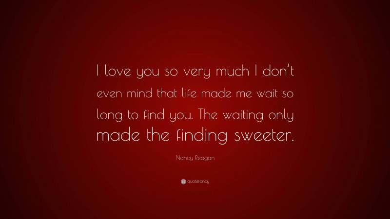 Nancy Reagan Quote: “I love you so very much I don’t even mind that life made me wait so long to find you. The waiting only made the finding sweeter.”