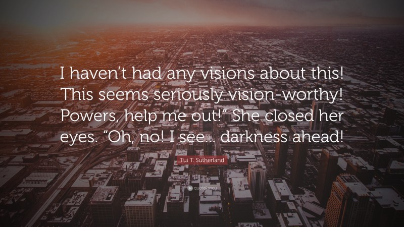 Tui T. Sutherland Quote: “I haven’t had any visions about this! This seems seriously vision-worthy! Powers, help me out!” She closed her eyes. “Oh, no! I see... darkness ahead!”