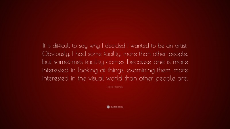 David Hockney Quote: “It is difficult to say why I decided I wanted to be an artist. Obviously, I had some facility, more than other people, but sometimes facility comes because one is more interested in looking at things, examining them, more interested in the visual world than other people are.”