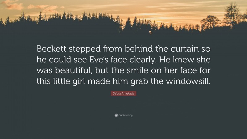 Debra Anastasia Quote: “Beckett stepped from behind the curtain so he could see Eve’s face clearly. He knew she was beautiful, but the smile on her face for this little girl made him grab the windowsill.”
